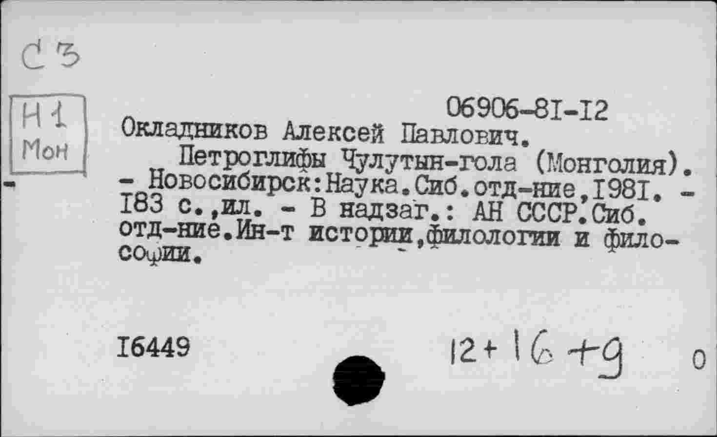 ﻿Н<
Мон
С Ъ
06906-81-12
Окладников Алексей Павлович,
Петроглифы Чулутын-гола (Монголия). -Новосибирск:Наука.Сиб.отд-ние,1981. -löj с.,ил. - В надзаг.: АН СССР.Сиб. отд-ние.Ин-т истории,филологии и философии.
16449
12* 16 -j-ß
о